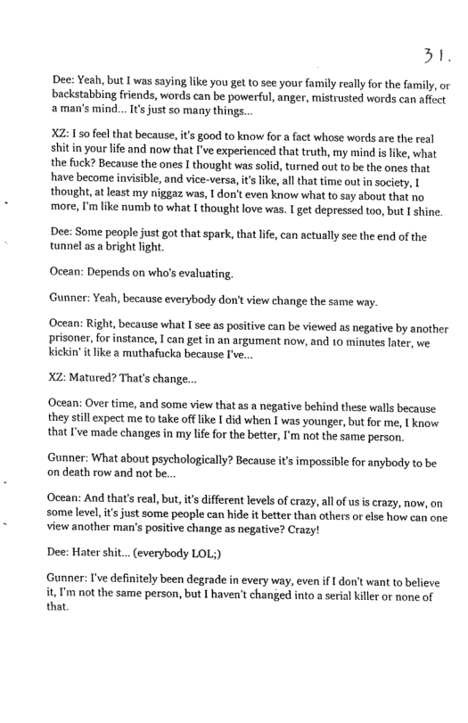 31, Dee: Yeah, but I was saying like you get to see your family really for the family, or backstabbing friends, words can be powerful, anger, mistrusted words can affect ‘amans mind... I’ just so many things. it’s good to know for a fact whose words are the real shit in your lfe and now that I’ve experienced that truth, my mind is like, what the fuck? Because the ones I thought was solid, turned out to be the ones that have become invisible, and vice-versa, it like, all that time out n society, [ thought, at least my niggaz was, | don’t even know what to say about that no more, I’m like numb to what I thought love was. I get depressed too, but I shine. Dee: Some people just got that spark, that life, can actually see the end of the tunnel as a bright fight. Ocean: Depends on who’s evaluating, Gunner: Yeah, because everybody don’t view change the same way ‘Ocean: Right, because what I see as positive can be viewed as negative by another prisoner,for instance, I can get in an argument now, and 10 minutes later, we kickin’ it like 2 muthafucka because I’ve.. XZ: Matured? That’s change... ‘Ocean: Over time, and some view that as a negative behind these walls because they still expect me to take offlike I did when I was younger, but for me, I know that I’ve made changes in my lie for the better, I’m not the same person. Gunner: What about psychologically? Because it’s impossible for anybody to be on death row and not be. Ocean: And that’s real, but, it’s different levels of crazy, all of us is crazy, now, on some level,it’s just some people can hide it better than others or else how can one view another man’s positive change as negative? Crazy! Dee: Hater shit... (everybody LOL;) Gunner: I’ve definitely been degrade in every way, even if I don’t want to believe it, ’m not the same person, but [ haven’t changed into a serial killer or none of that,
